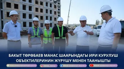 БАКЫТ ТӨРӨБАЕВ МАНАС ШААРЫНДАГЫ ИРИ КУРУЛУШ ОБЪЕКТИЛЕРИН ЖҮРҮШҮ МЕНЕН ТААНЫШТЫ
